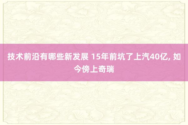 技术前沿有哪些新发展 15年前坑了上汽40亿, 如今傍上奇瑞