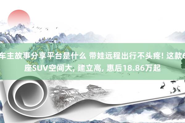 车主故事分享平台是什么 带娃远程出行不头疼! 这款6座SUV空间大, 建立高, 惠后18.86万起