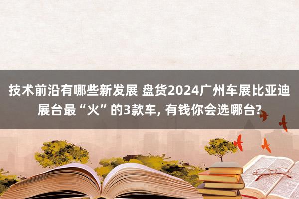 技术前沿有哪些新发展 盘货2024广州车展比亚迪展台最“火”的3款车, 有钱你会选哪台?