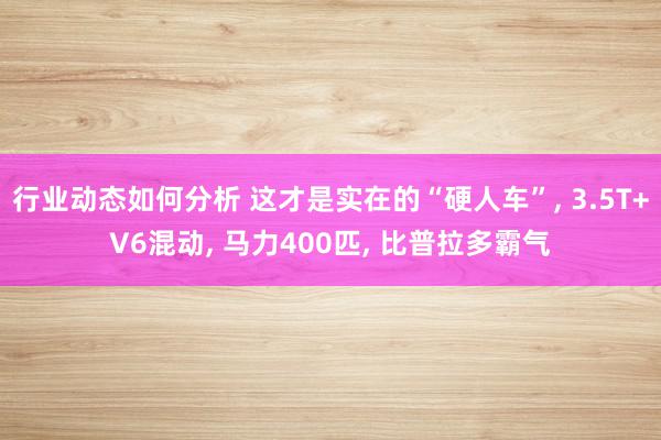 行业动态如何分析 这才是实在的“硬人车”, 3.5T+V6混动, 马力400匹, 比普拉多霸气