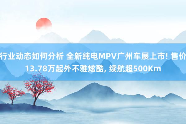 行业动态如何分析 全新纯电MPV广州车展上市! 售价13.78万起外不雅炫酷, 续航超500Km