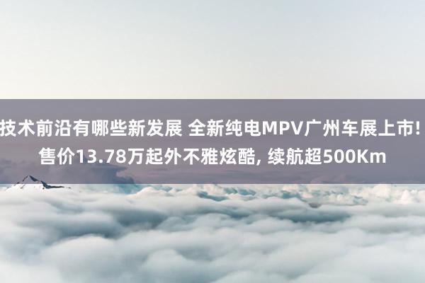 技术前沿有哪些新发展 全新纯电MPV广州车展上市! 售价13.78万起外不雅炫酷, 续航超500Km