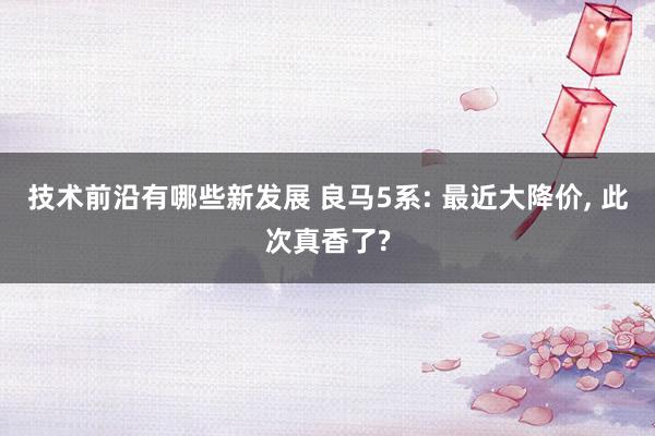 技术前沿有哪些新发展 良马5系: 最近大降价, 此次真香了?