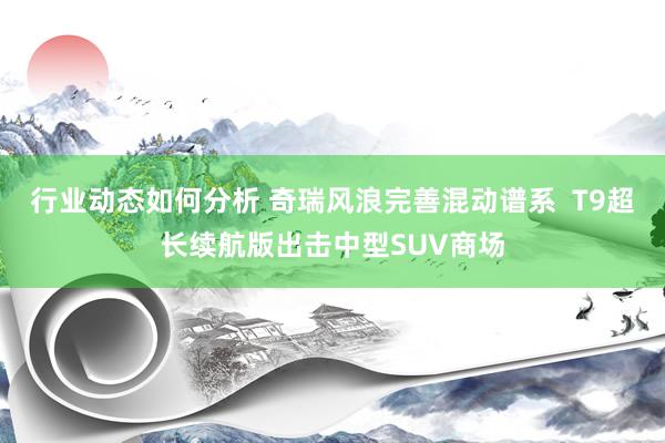 行业动态如何分析 奇瑞风浪完善混动谱系  T9超长续航版出击中型SUV商场