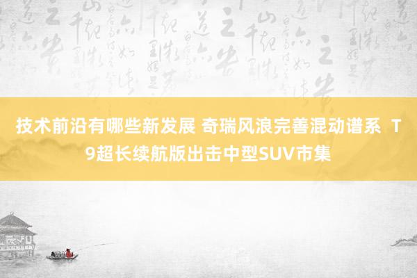 技术前沿有哪些新发展 奇瑞风浪完善混动谱系  T9超长续航版出击中型SUV市集