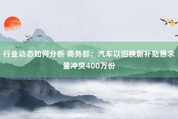 行业动态如何分析 商务部：汽车以旧换新补贴恳求量冲突400万份