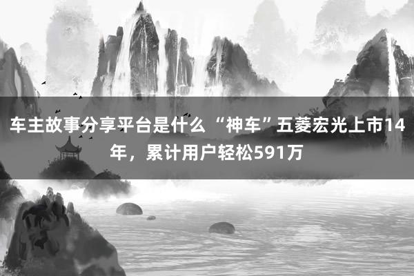 车主故事分享平台是什么 “神车”五菱宏光上市14年，累计用户轻松591万