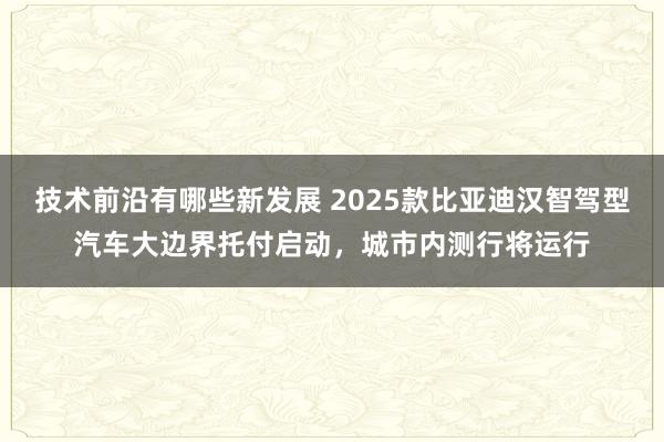 技术前沿有哪些新发展 2025款比亚迪汉智驾型汽车大边界托付启动，城市内测行将运行