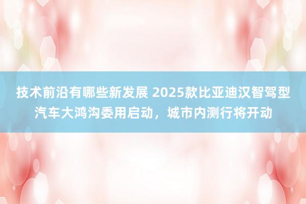 技术前沿有哪些新发展 2025款比亚迪汉智驾型汽车大鸿沟委用启动，城市内测行将开动