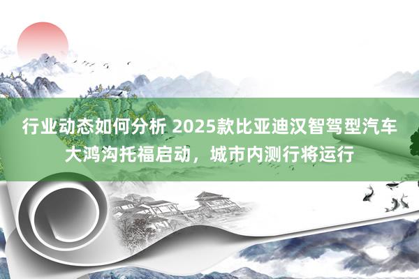 行业动态如何分析 2025款比亚迪汉智驾型汽车大鸿沟托福启动，城市内测行将运行