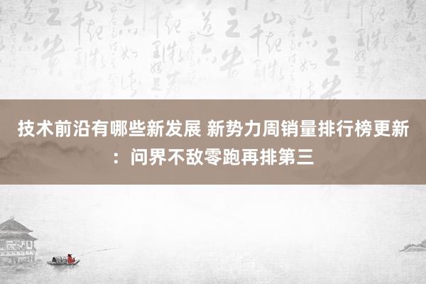 技术前沿有哪些新发展 新势力周销量排行榜更新：问界不敌零跑再排第三