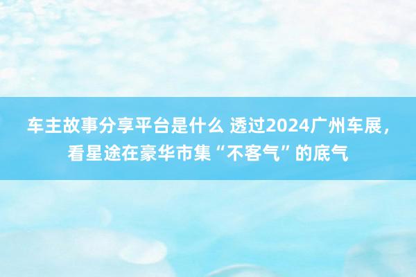 车主故事分享平台是什么 透过2024广州车展，看星途在豪华市集“不客气”的底气