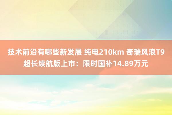 技术前沿有哪些新发展 纯电210km 奇瑞风浪T9超长续航版上市：限时国补14.89万元