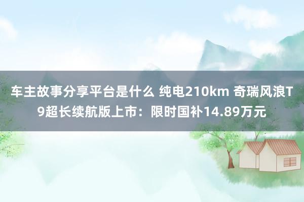 车主故事分享平台是什么 纯电210km 奇瑞风浪T9超长续航版上市：限时国补14.89万元