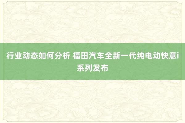 行业动态如何分析 福田汽车全新一代纯电动快意i系列发布