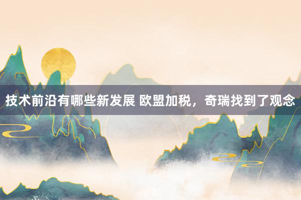 技术前沿有哪些新发展 欧盟加税，奇瑞找到了观念