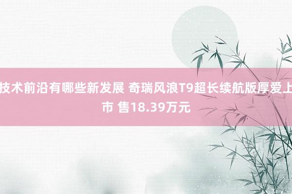 技术前沿有哪些新发展 奇瑞风浪T9超长续航版厚爱上市 售18.39万元