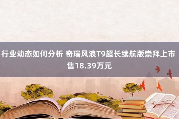 行业动态如何分析 奇瑞风浪T9超长续航版崇拜上市 售18.39万元