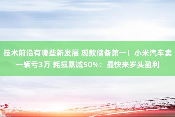 技术前沿有哪些新发展 现款储备第一！小米汽车卖一辆亏3万 耗损暴减50%：最快来岁头盈利