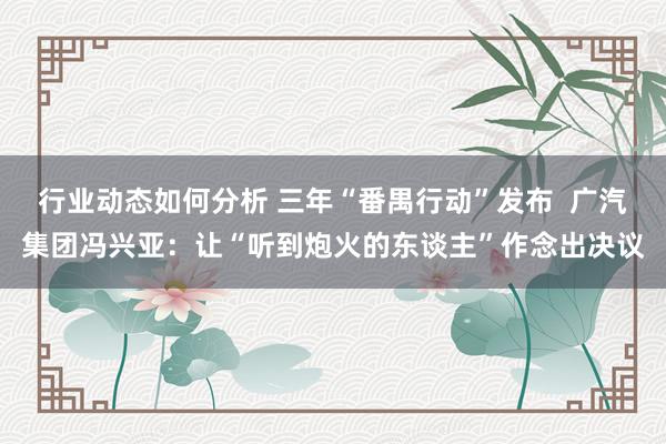 行业动态如何分析 三年“番禺行动”发布  广汽集团冯兴亚：让“听到炮火的东谈主”作念出决议