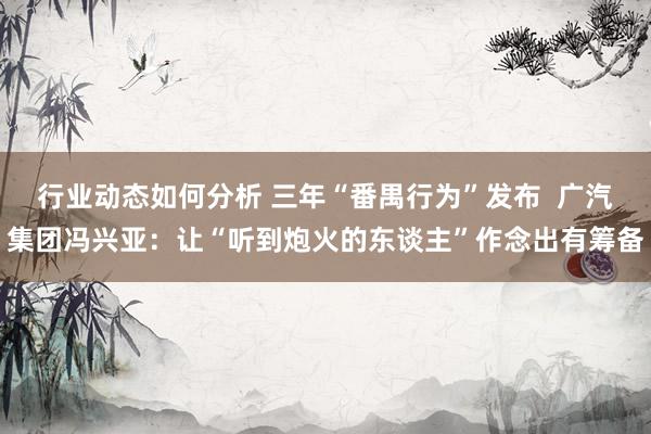 行业动态如何分析 三年“番禺行为”发布  广汽集团冯兴亚：让“听到炮火的东谈主”作念出有筹备