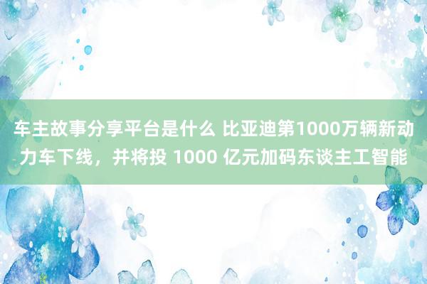 车主故事分享平台是什么 比亚迪第1000万辆新动力车下线，并将投 1000 亿元加码东谈主工智能