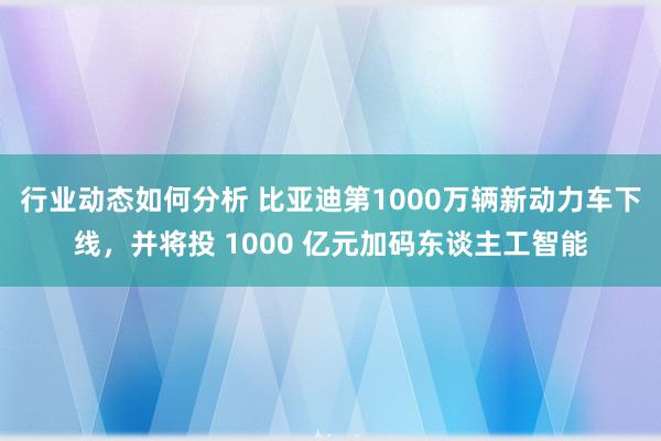 行业动态如何分析 比亚迪第1000万辆新动力车下线，并将投 1000 亿元加码东谈主工智能