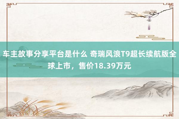 车主故事分享平台是什么 奇瑞风浪T9超长续航版全球上市，售价18.39万元