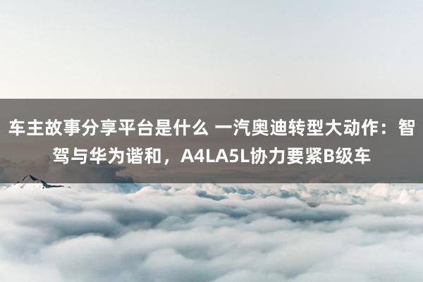 车主故事分享平台是什么 一汽奥迪转型大动作：智驾与华为谐和，A4LA5L协力要紧B级车