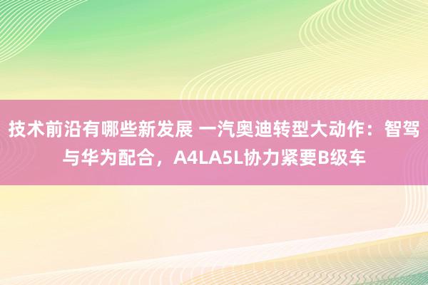 技术前沿有哪些新发展 一汽奥迪转型大动作：智驾与华为配合，A4LA5L协力紧要B级车