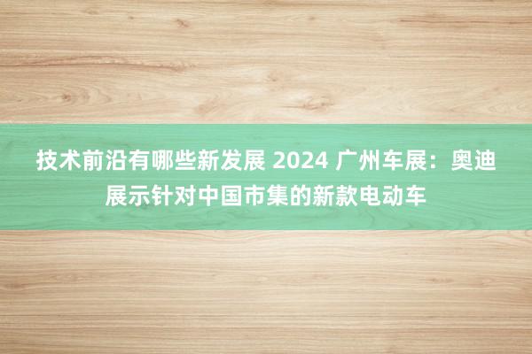 技术前沿有哪些新发展 2024 广州车展：奥迪展示针对中国市集的新款电动车