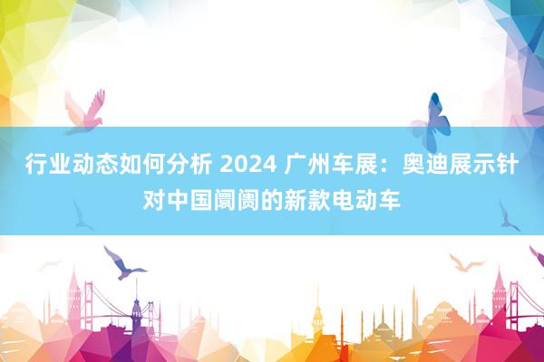 行业动态如何分析 2024 广州车展：奥迪展示针对中国阛阓的新款电动车