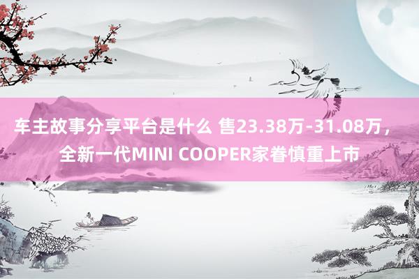 车主故事分享平台是什么 售23.38万-31.08万， 全新一代MINI COOPER家眷慎重上市