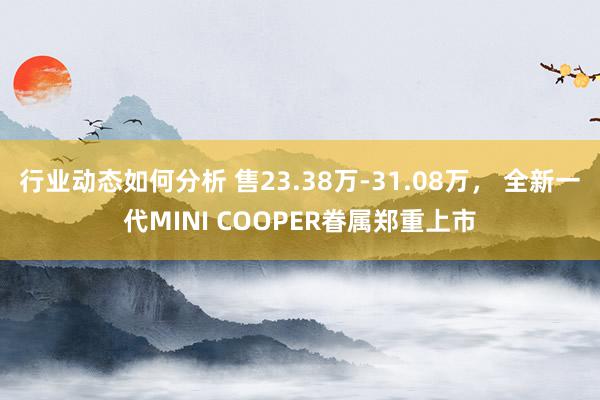 行业动态如何分析 售23.38万-31.08万， 全新一代MINI COOPER眷属郑重上市