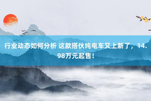 行业动态如何分析 这款搭伙纯电车又上新了，14.98万元起售！