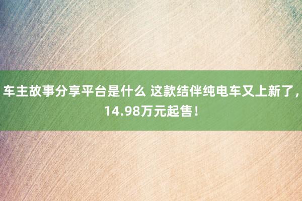 车主故事分享平台是什么 这款结伴纯电车又上新了，14.98万元起售！