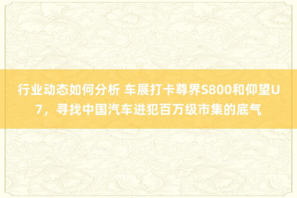 行业动态如何分析 车展打卡尊界S800和仰望U7，寻找中国汽车进犯百万级市集的底气