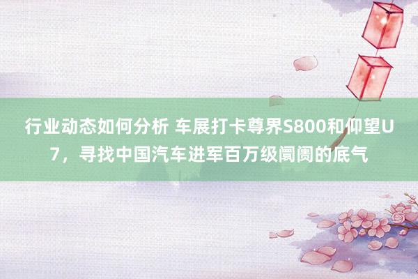 行业动态如何分析 车展打卡尊界S800和仰望U7，寻找中国汽车进军百万级阛阓的底气