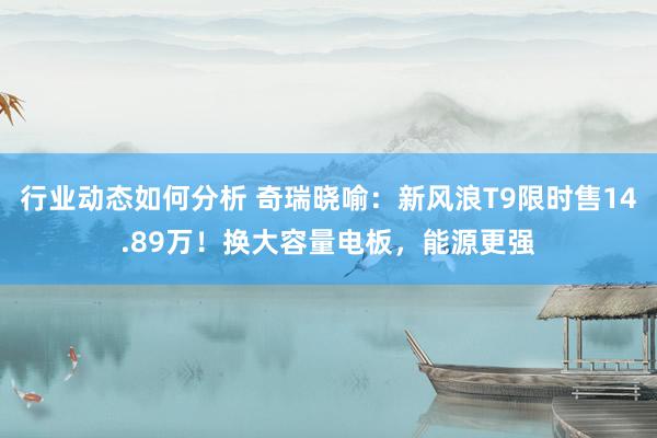 行业动态如何分析 奇瑞晓喻：新风浪T9限时售14.89万！换大容量电板，能源更强