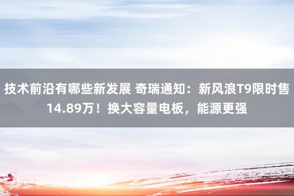 技术前沿有哪些新发展 奇瑞通知：新风浪T9限时售14.89万！换大容量电板，能源更强