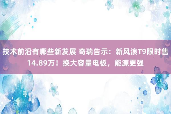 技术前沿有哪些新发展 奇瑞告示：新风浪T9限时售14.89万！换大容量电板，能源更强