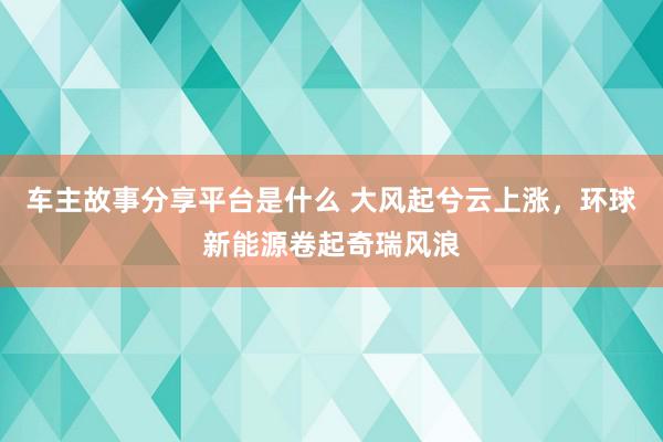 车主故事分享平台是什么 大风起兮云上涨，环球新能源卷起奇瑞风浪