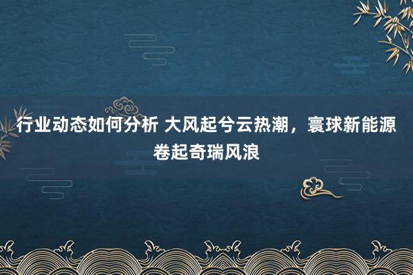 行业动态如何分析 大风起兮云热潮，寰球新能源卷起奇瑞风浪