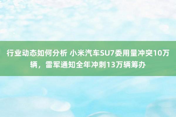 行业动态如何分析 小米汽车SU7委用量冲突10万辆，雷军通知全年冲刺13万辆筹办