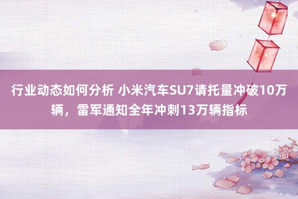 行业动态如何分析 小米汽车SU7请托量冲破10万辆，雷军通知全年冲刺13万辆指标