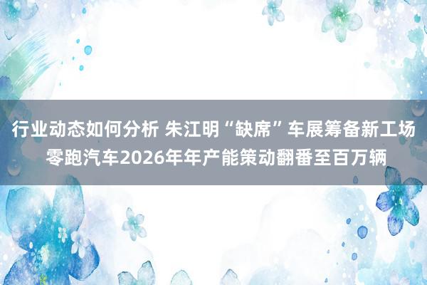 行业动态如何分析 朱江明“缺席”车展筹备新工场 零跑汽车2026年年产能策动翻番至百万辆