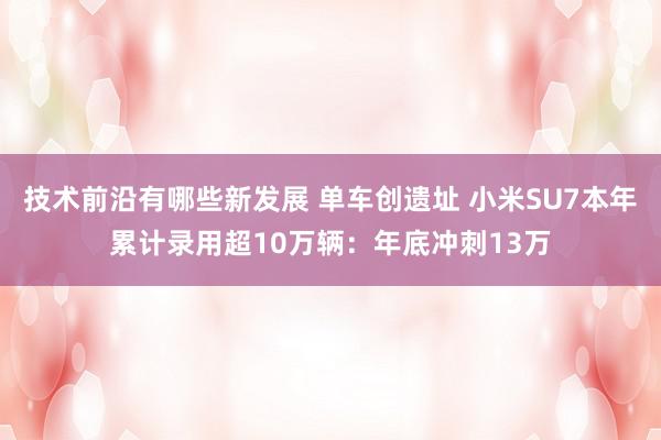 技术前沿有哪些新发展 单车创遗址 小米SU7本年累计录用超10万辆：年底冲刺13万