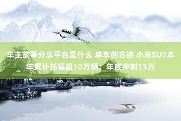 车主故事分享平台是什么 单车创古迹 小米SU7本年累计托福超10万辆：年底冲刺13万