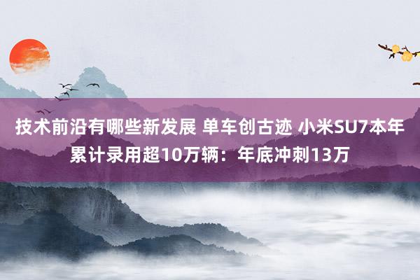 技术前沿有哪些新发展 单车创古迹 小米SU7本年累计录用超10万辆：年底冲刺13万