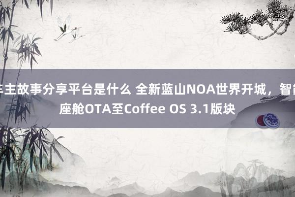 车主故事分享平台是什么 全新蓝山NOA世界开城，智能座舱OTA至Coffee OS 3.1版块